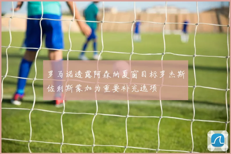 罗马诺透露阿森纳夏窗目标罗杰斯佐利斯蒙加为重要补充选项