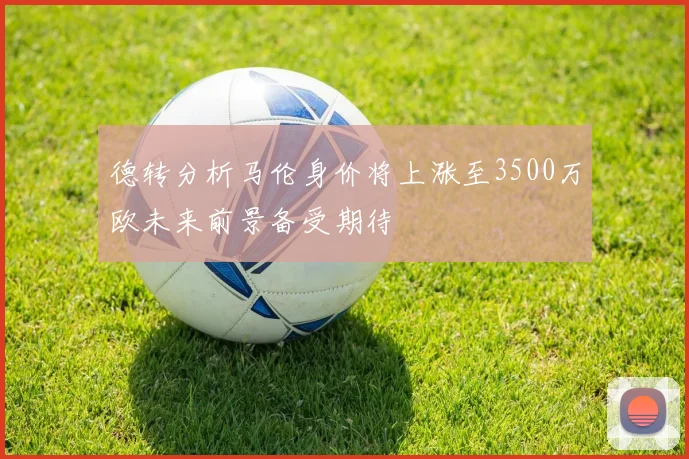 德转分析马伦身价将上涨至3500万欧未来前景备受期待