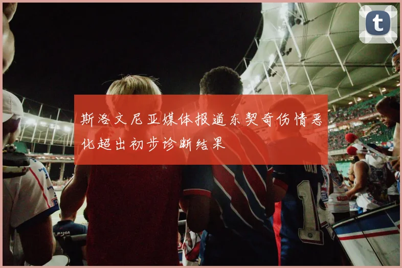 斯洛文尼亚媒体报道东契奇伤情恶化超出初步诊断结果