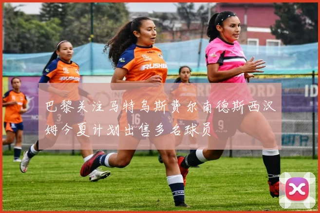 巴黎关注马特乌斯费尔南德斯西汉姆今夏计划出售多名球员