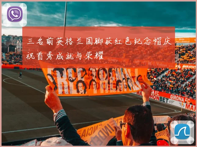 三名前英格兰国脚获红色纪念帽庆祝首秀成就与荣耀