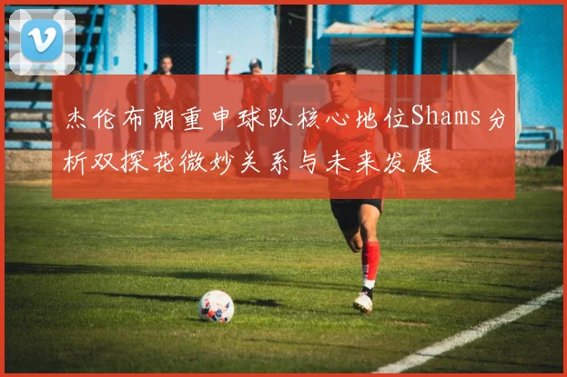 杰伦布朗重申球队核心地位Shams分析双探花微妙关系与未来发展