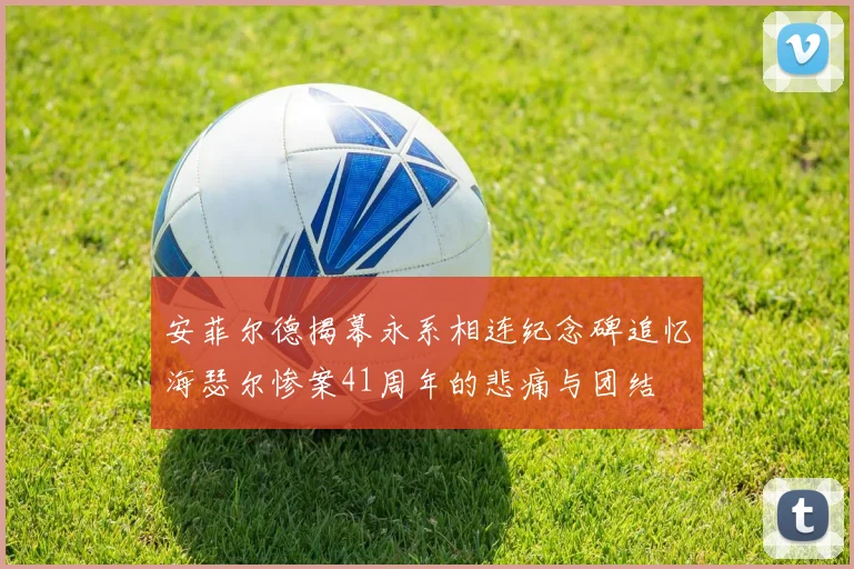 安菲尔德揭幕永系相连纪念碑追忆海瑟尔惨案41周年的悲痛与团结