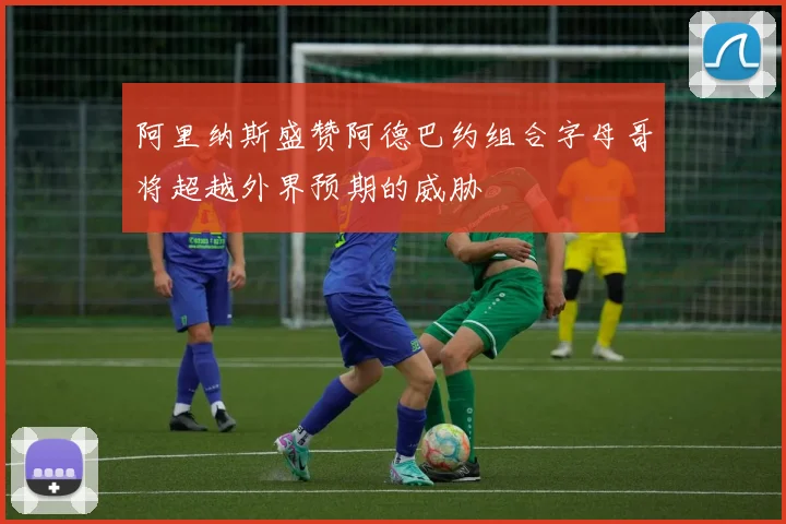 阿里纳斯盛赞阿德巴约组合字母哥将超越外界预期的威胁