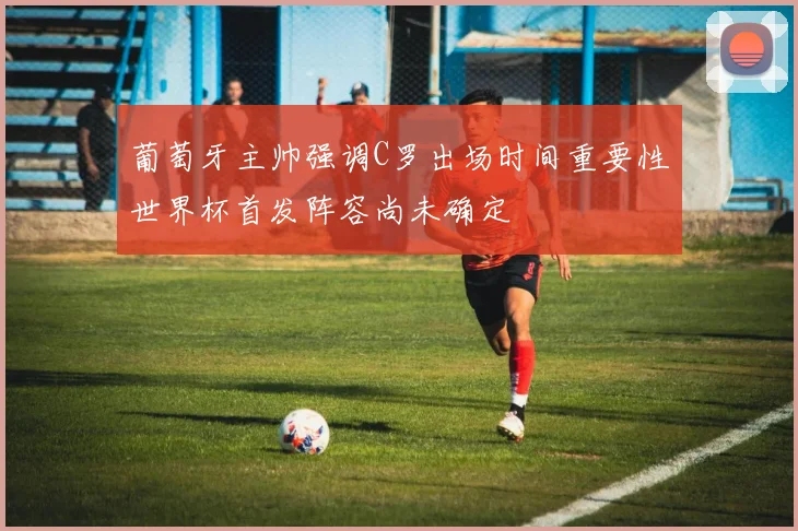 葡萄牙主帅强调C罗出场时间重要性世界杯首发阵容尚未确定
