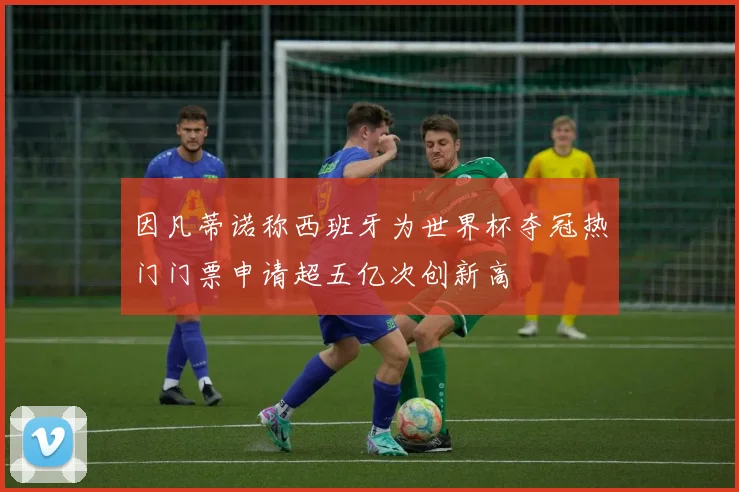 因凡蒂诺称西班牙为世界杯夺冠热门门票申请超五亿次创新高
