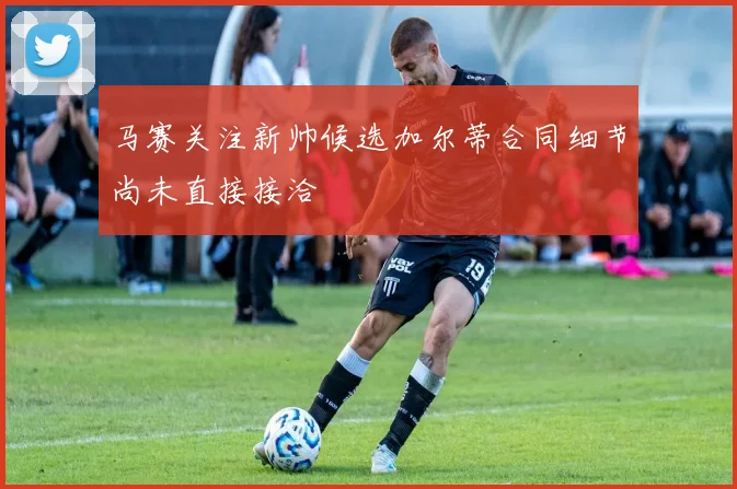 马赛关注新帅候选加尔蒂合同细节尚未直接接洽
