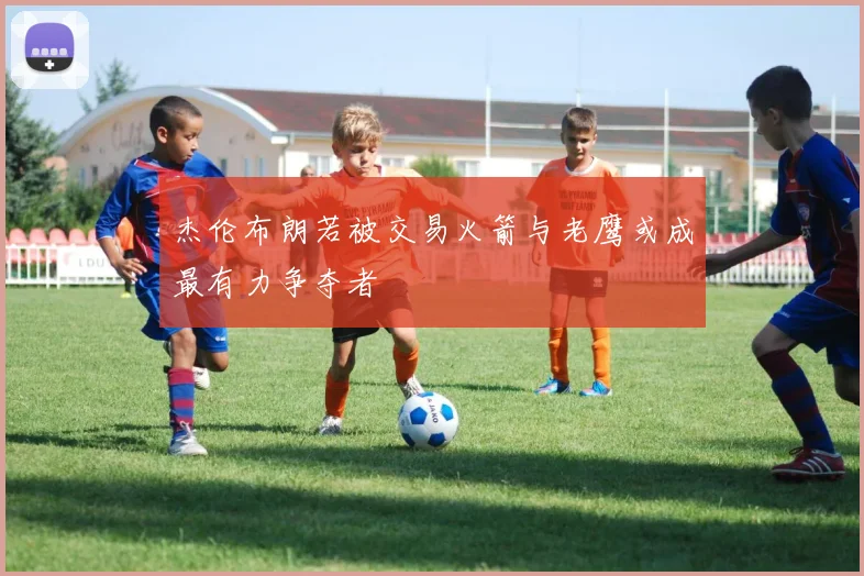 杰伦布朗若被交易火箭与老鹰或成最有力争夺者