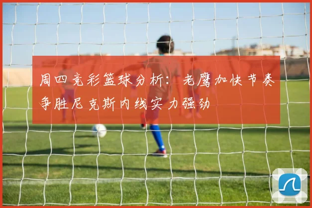 周四竞彩篮球分析：老鹰加快节奏争胜尼克斯内线实力强劲