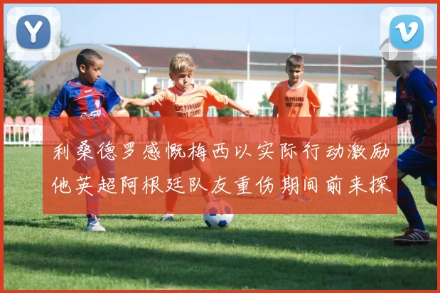 利桑德罗感慨梅西以实际行动激励他英超阿根廷队友重伤期间前来探望