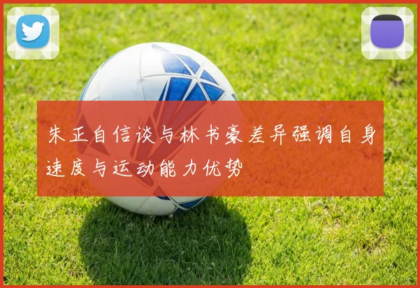 朱正自信谈与林书豪差异强调自身速度与运动能力优势