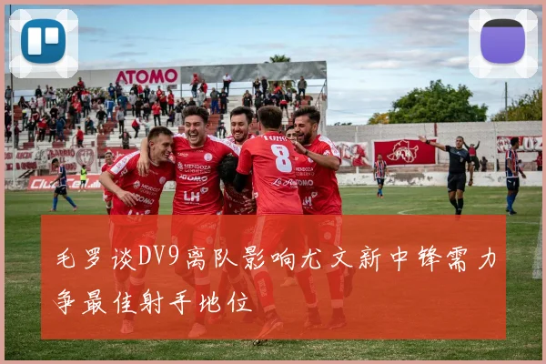 毛罗谈DV9离队影响尤文新中锋需力争最佳射手地位