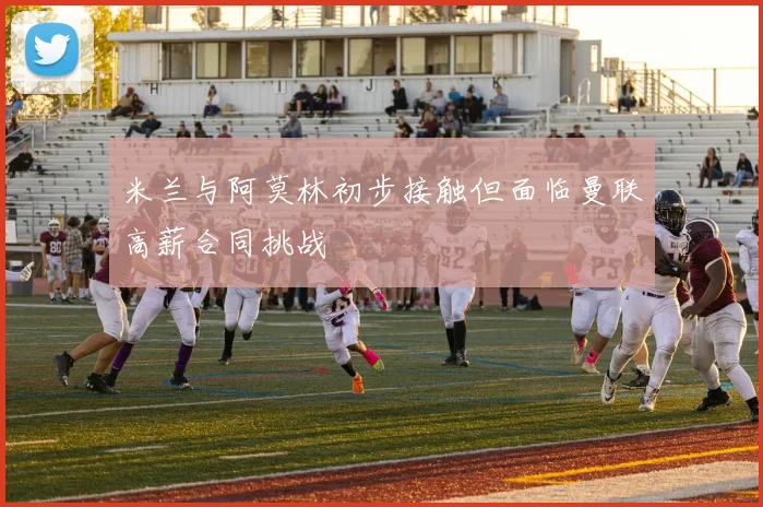米兰与阿莫林初步接触但面临曼联高薪合同挑战