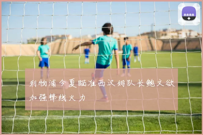 利物浦今夏瞄准西汉姆队长鲍文欲加强锋线火力