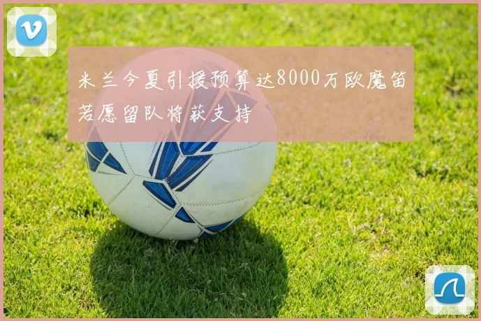米兰今夏引援预算达8000万欧魔笛若愿留队将获支持