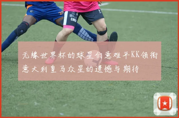 无缘世界杯的球星们意难平KK领衔意大利皇马众星的遗憾与期待