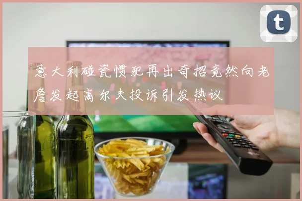 意大利碰瓷惯犯再出奇招竟然向老詹发起高尔夫投诉引发热议