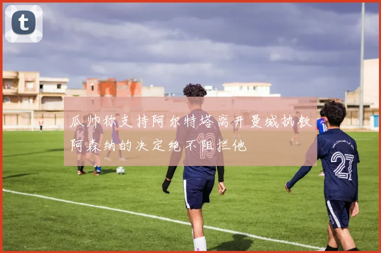 瓜帅称支持阿尔特塔离开曼城执教阿森纳的决定绝不阻拦他