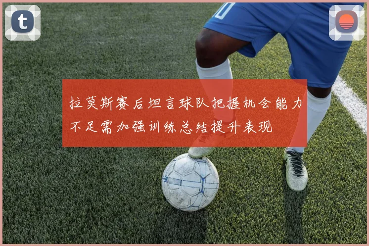 拉莫斯赛后坦言球队把握机会能力不足需加强训练总结提升表现
