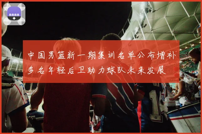 中国男篮新一期集训名单公布增补多名年轻后卫助力球队未来发展