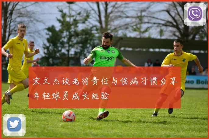 宋文杰谈老将责任与伤病习惯分享年轻球员成长经验