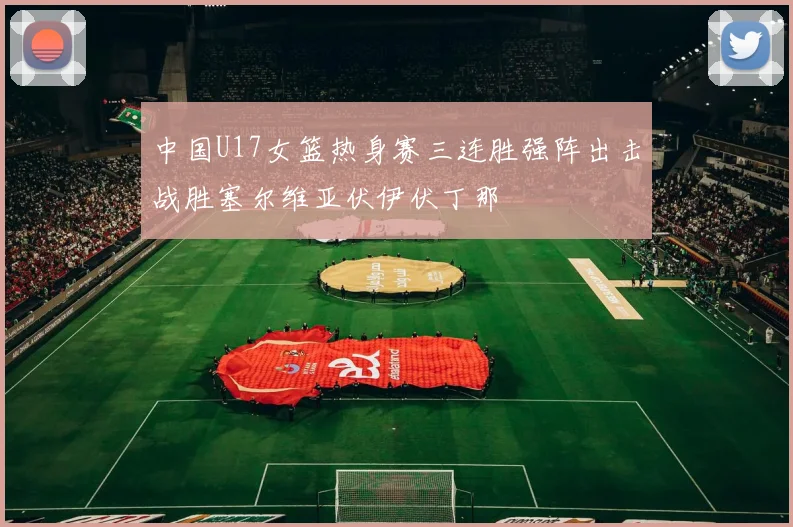 中国U17女篮热身赛三连胜强阵出击战胜塞尔维亚伏伊伏丁那
