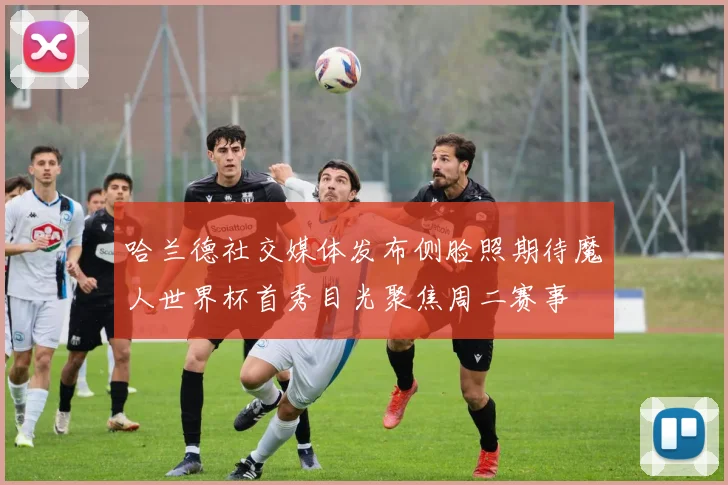 哈兰德社交媒体发布侧脸照期待魔人世界杯首秀目光聚焦周二赛事
