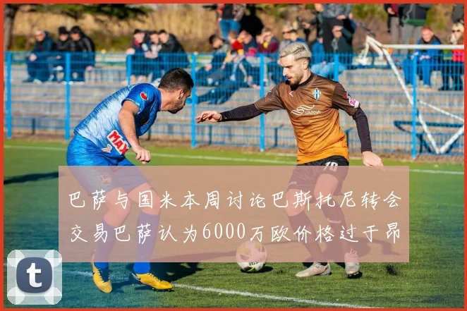 巴萨与国米本周讨论巴斯托尼转会交易巴萨认为6000万欧价格过于昂贵