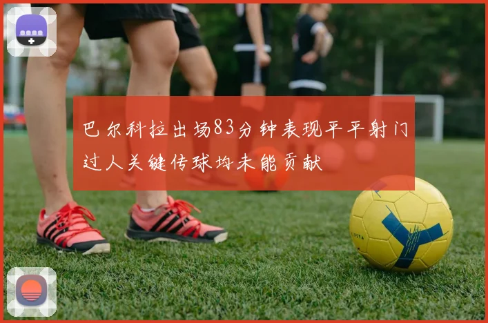 巴尔科拉出场83分钟表现平平射门过人关键传球均未能贡献