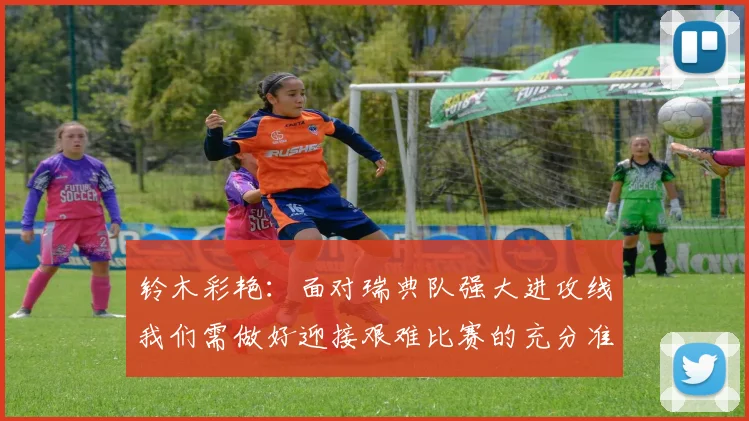 铃木彩艳:面对瑞典队强大进攻线我们需做好迎接艰难比赛的充分准备