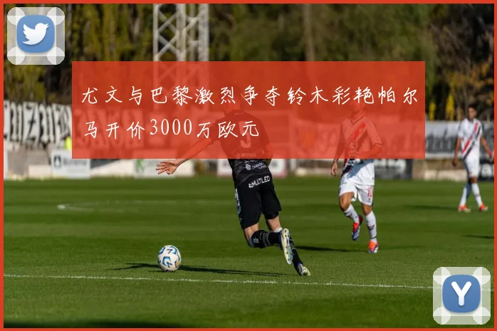 尤文与巴黎激烈争夺铃木彩艳帕尔马开价3000万欧元