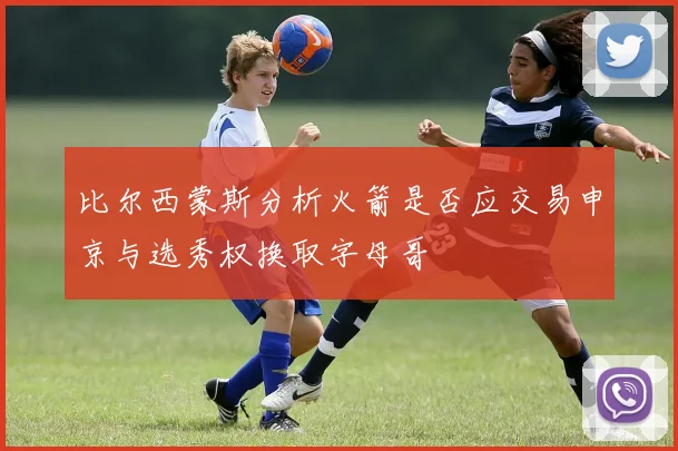 比尔西蒙斯分析火箭是否应交易申京与选秀权换取字母哥